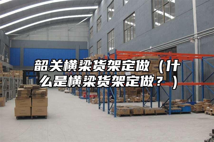韶關橫梁貨架定做（什么是橫梁貨架定做？）