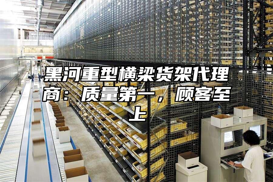 黑河重型橫梁貨架代理商：質(zhì)量第一，顧客至上