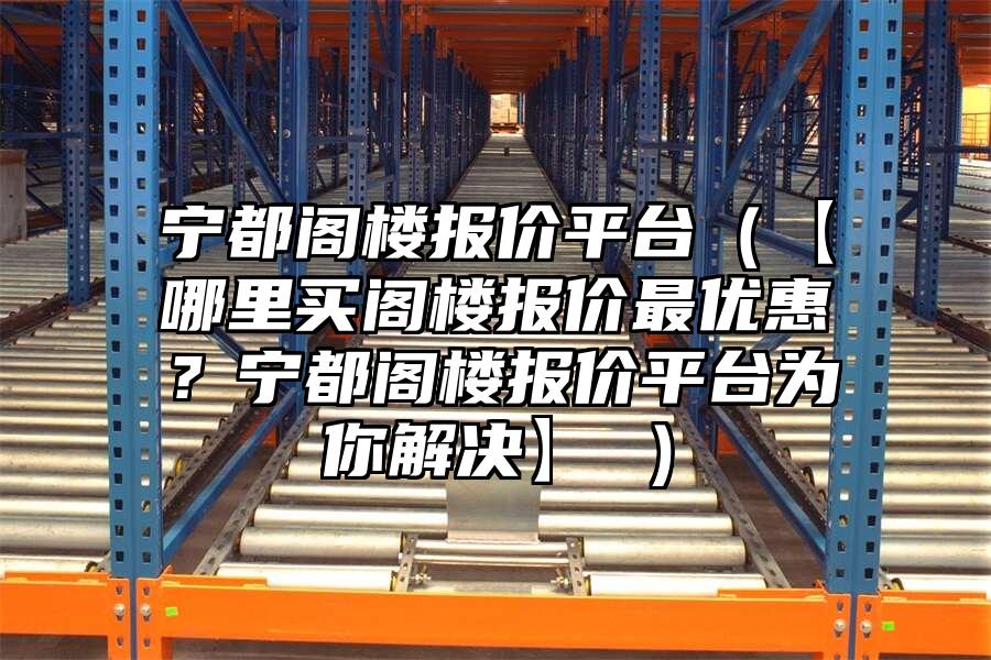 寧都閣樓報價平臺（【哪里買閣樓報價最優惠？寧都閣樓報價平臺為你解決】 ）