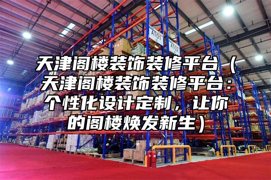天津閣樓裝飾裝修平臺（天津閣樓裝飾裝修平臺：個性化設計定制，讓你的閣樓煥發新生）