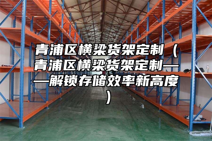 青浦區橫梁貨架定制（青浦區橫梁貨架定制——解鎖存儲效率新高度）