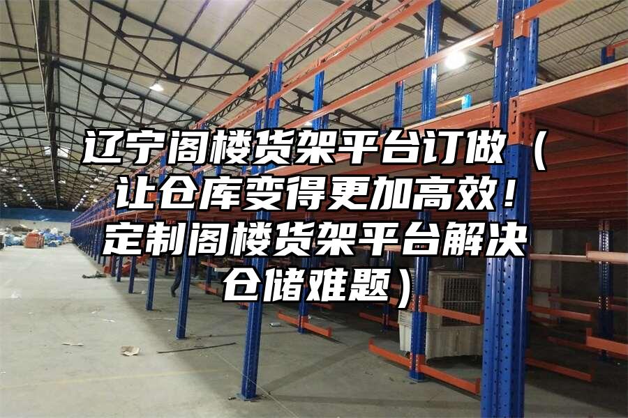 遼寧閣樓貨架平臺(tái)訂做（讓倉(cāng)庫(kù)變得更加高效！定制閣樓貨架平臺(tái)解決倉(cāng)儲(chǔ)難題）