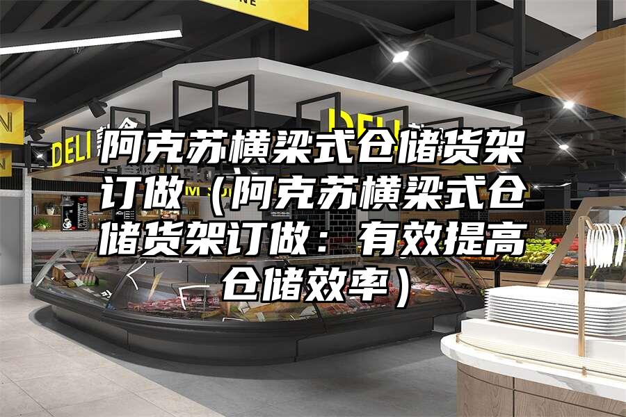 阿克蘇橫梁式倉儲貨架訂做（阿克蘇橫梁式倉儲貨架訂做：有效提高倉儲效率）