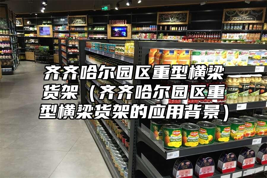 齊齊哈爾園區(qū)重型橫梁貨架（齊齊哈爾園區(qū)重型橫梁貨架的應(yīng)用背景）