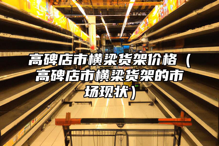高碑店市橫梁貨架價格（高碑店市橫梁貨架的市場現狀）