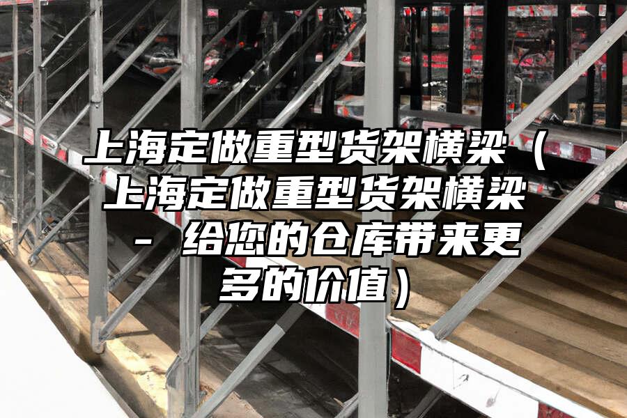 上海定做重型貨架橫梁（上海定做重型貨架橫梁 - 給您的倉庫帶來更多的價值）