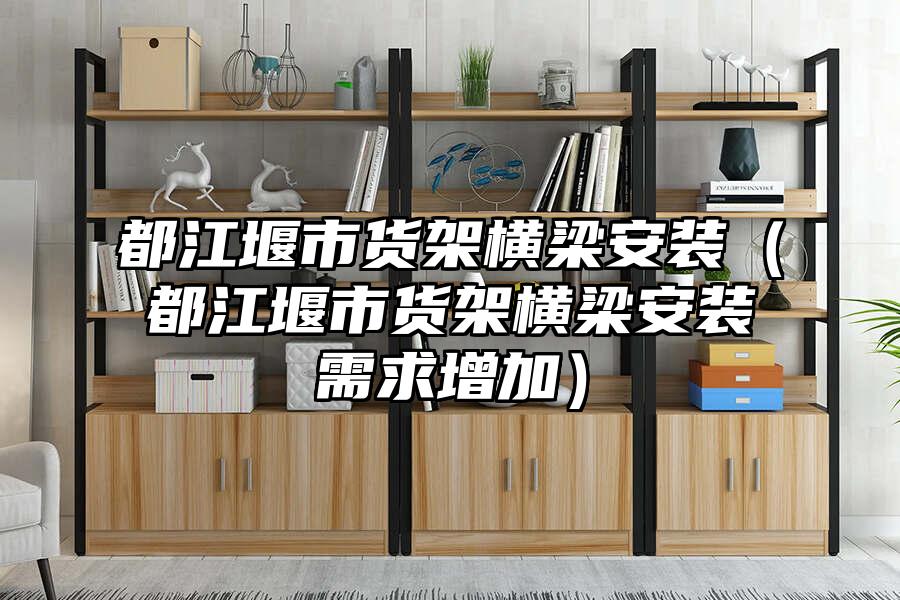 都江堰市貨架橫梁安裝（都江堰市貨架橫梁安裝需求增加）