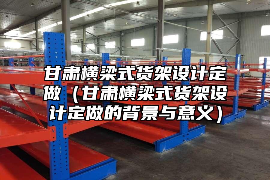 甘肅橫梁式貨架設計定做（甘肅橫梁式貨架設計定做的背景與意義）