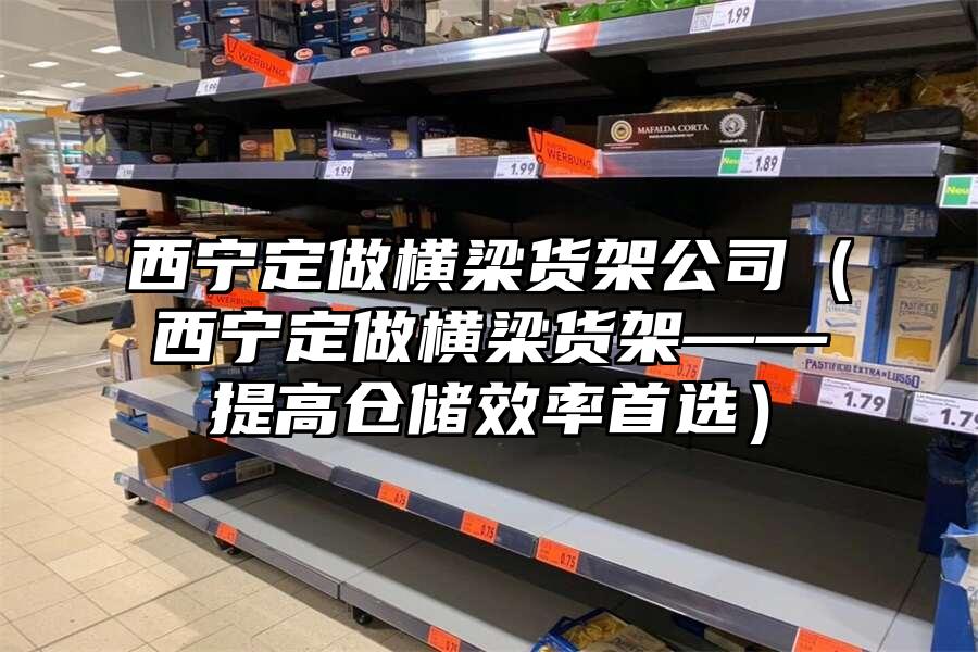 西寧定做橫梁貨架公司（西寧定做橫梁貨架——提高倉儲效率首選）