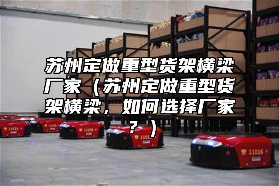 蘇州定做重型貨架橫梁廠家（蘇州定做重型貨架橫梁，如何選擇廠家？）
