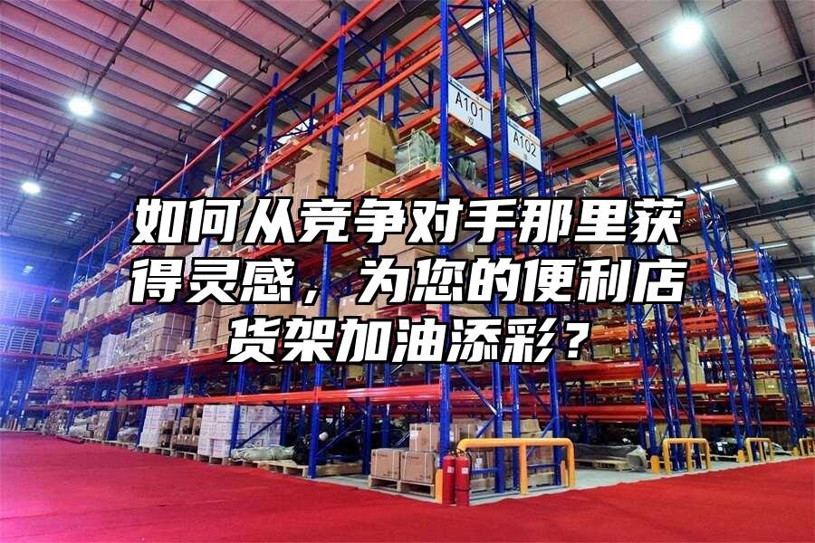 如何從競爭對手那里獲得靈感，為您的便利店貨架加油添彩？