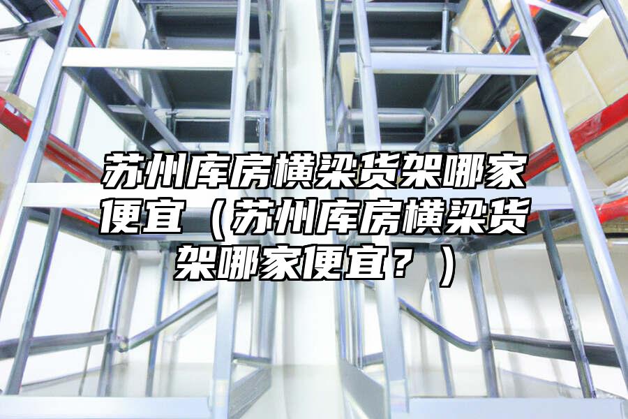 蘇州庫房橫梁貨架哪家便宜（蘇州庫房橫梁貨架哪家便宜？）