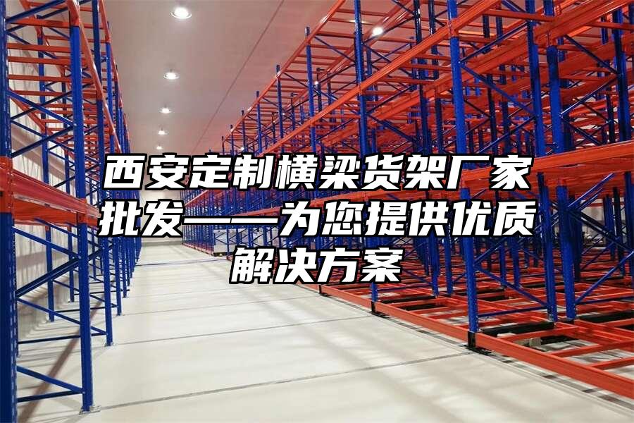 西安定制橫梁貨架廠家批發(fā)——為您提供優(yōu)質(zhì)解決方案