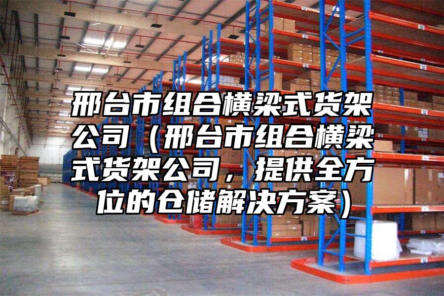 邢臺市組合橫梁式貨架公司（邢臺市組合橫梁式貨架公司，提供全方位的倉儲解決方案）