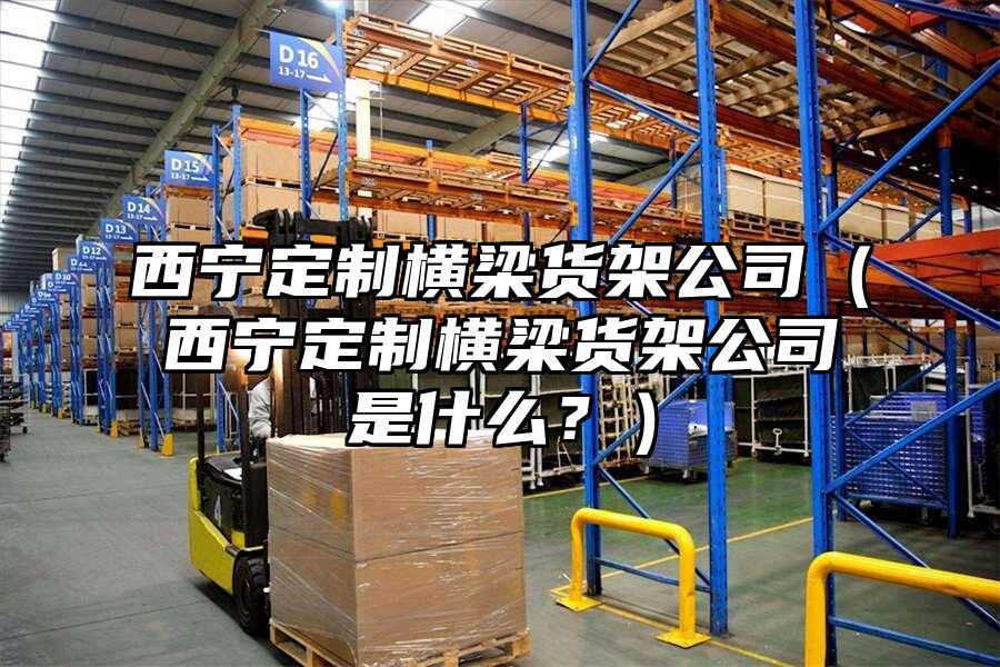 西寧定制橫梁貨架公司（西寧定制橫梁貨架公司是什么？）