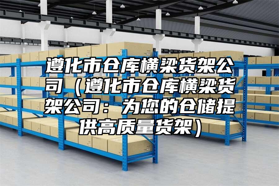 遵化市倉庫橫梁貨架公司（遵化市倉庫橫梁貨架公司：為您的倉儲提供高質量貨架）