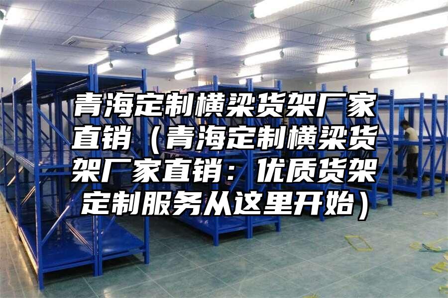 青海定制橫梁貨架廠家直銷（青海定制橫梁貨架廠家直銷：優(yōu)質(zhì)貨架定制服務(wù)從這里開始）
