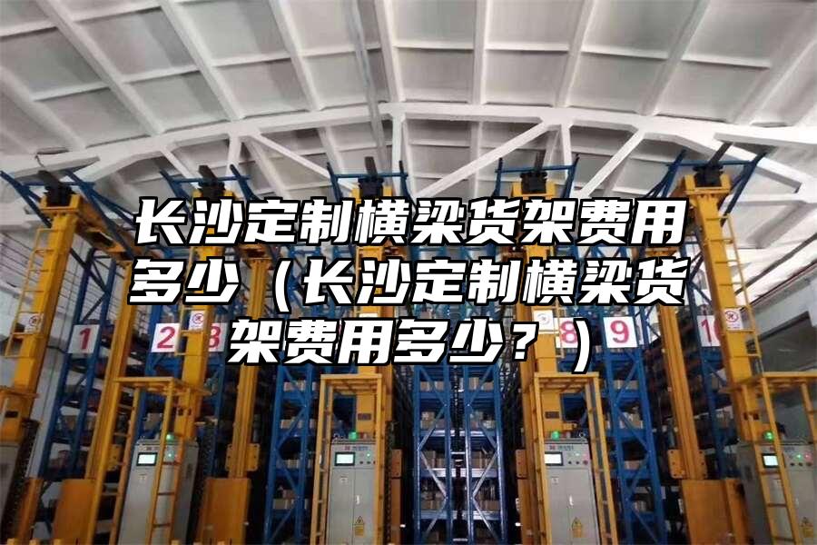 長沙定制橫梁貨架費用多少（長沙定制橫梁貨架費用多少？）