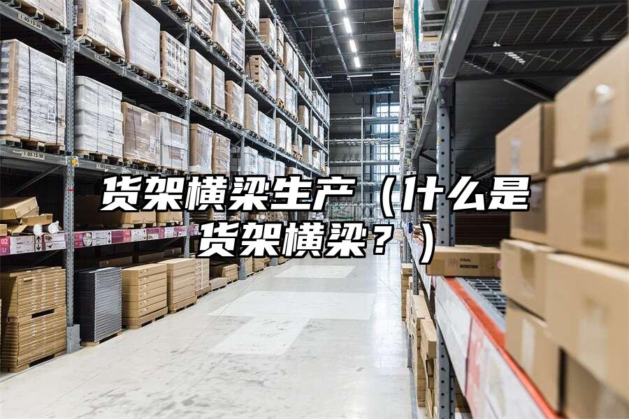 貨架橫梁生產(chǎn)（什么是貨架橫梁？）