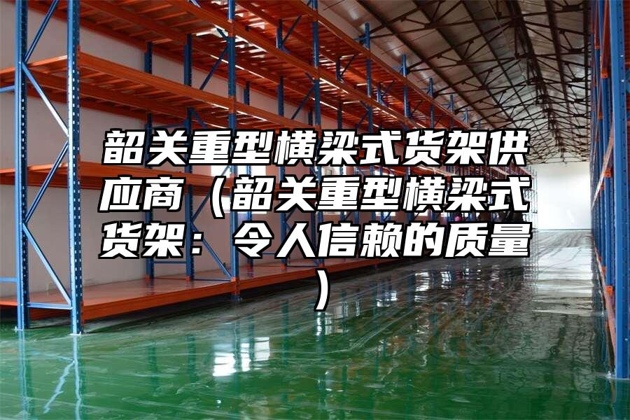 韶關重型橫梁式貨架供應商（韶關重型橫梁式貨架：令人信賴的質量）