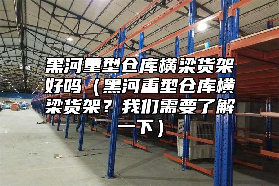 黑河重型倉庫橫梁貨架好嗎（黑河重型倉庫橫梁貨架？我們需要了解一下）