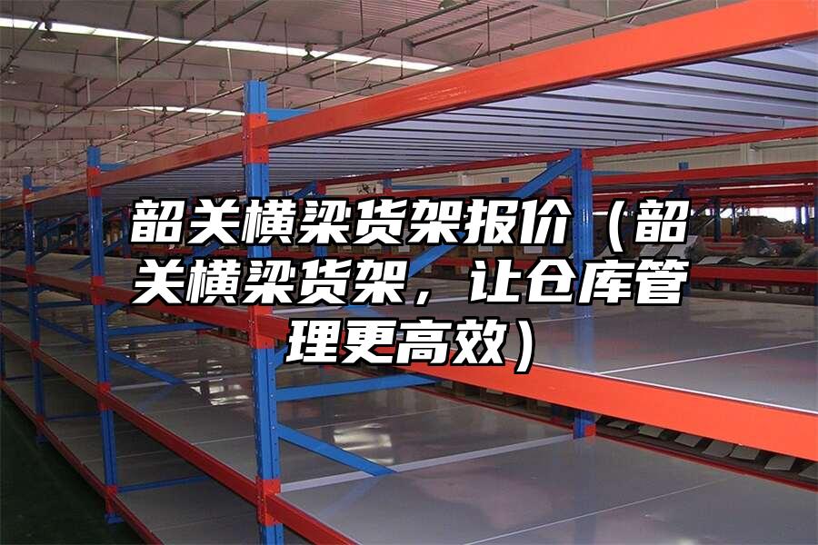 韶關橫梁貨架報價（韶關橫梁貨架，讓倉庫管理更高效）
