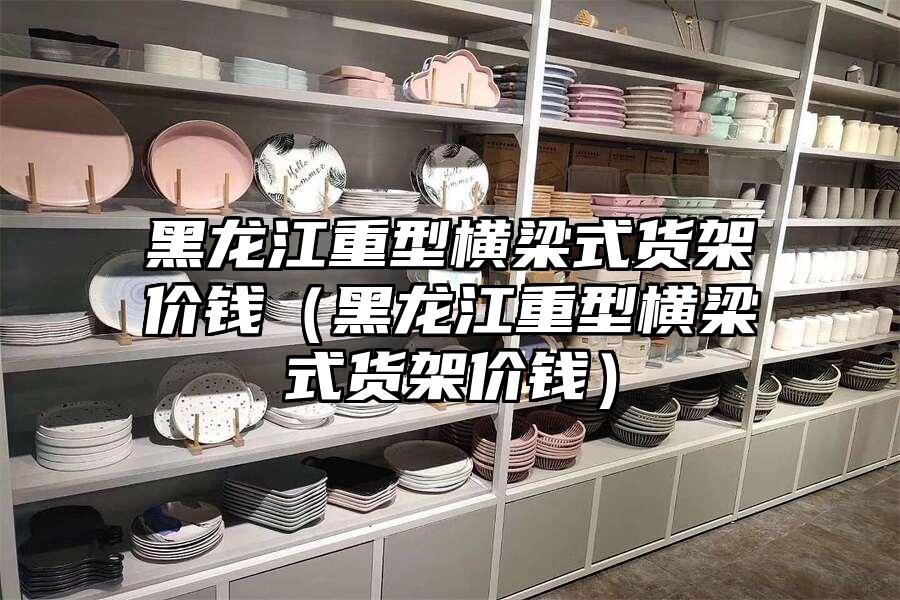 黑龍江重型橫梁式貨架價(jià)錢（黑龍江重型橫梁式貨架價(jià)錢）