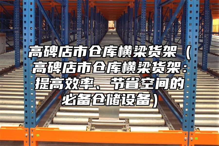 高碑店市倉庫橫梁貨架（高碑店市倉庫橫梁貨架：提高效率、節省空間的必備倉儲設備）