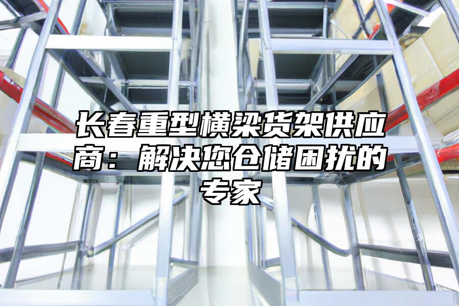 長春重型橫梁貨架供應商：解決您倉儲困擾的專家
