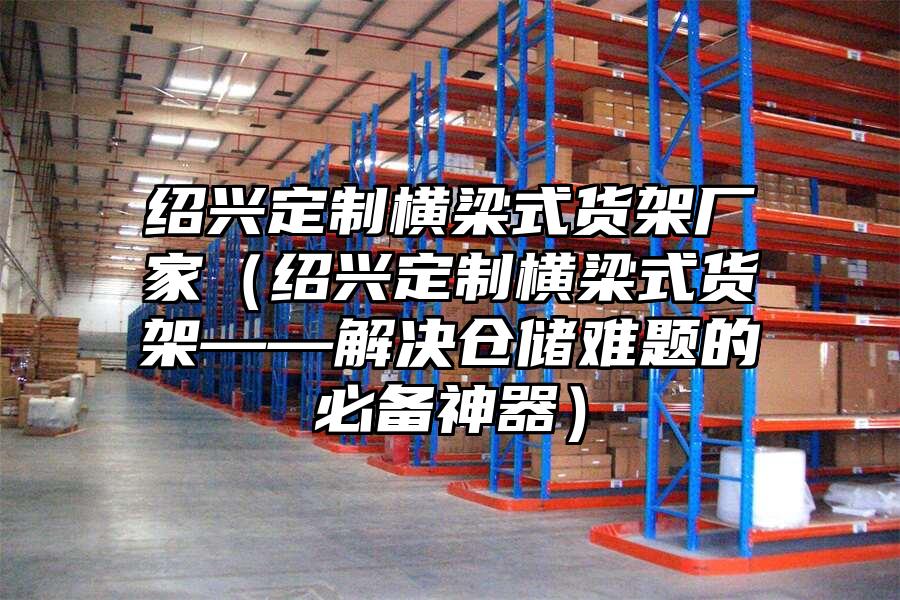 紹興定制橫梁式貨架廠家（紹興定制橫梁式貨架——解決倉儲難題的必備神器）