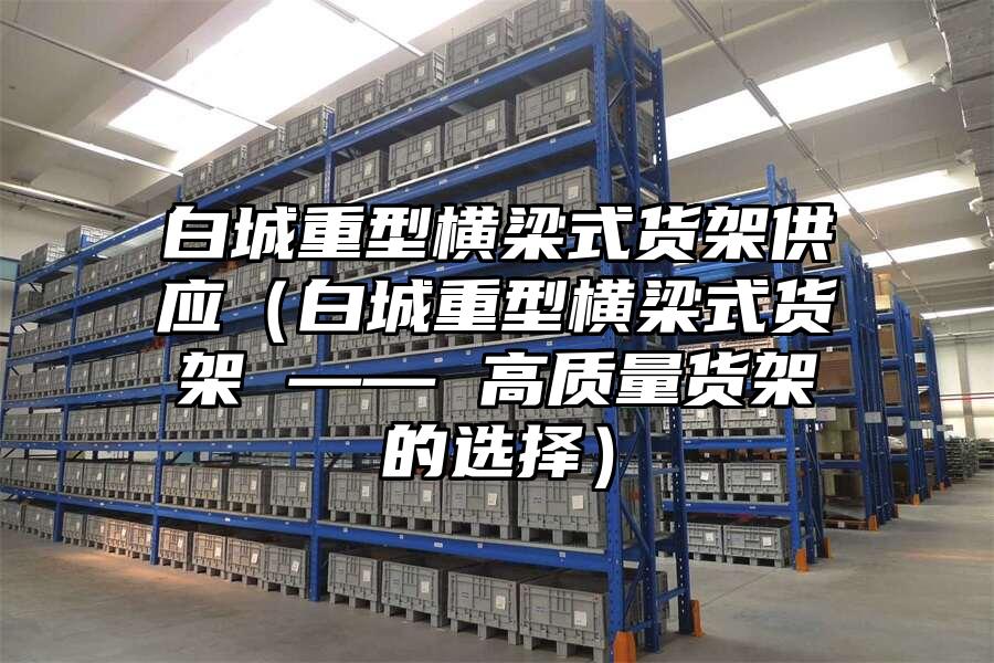 白城重型橫梁式貨架供應(yīng)（白城重型橫梁式貨架 —— 高質(zhì)量貨架的選擇）