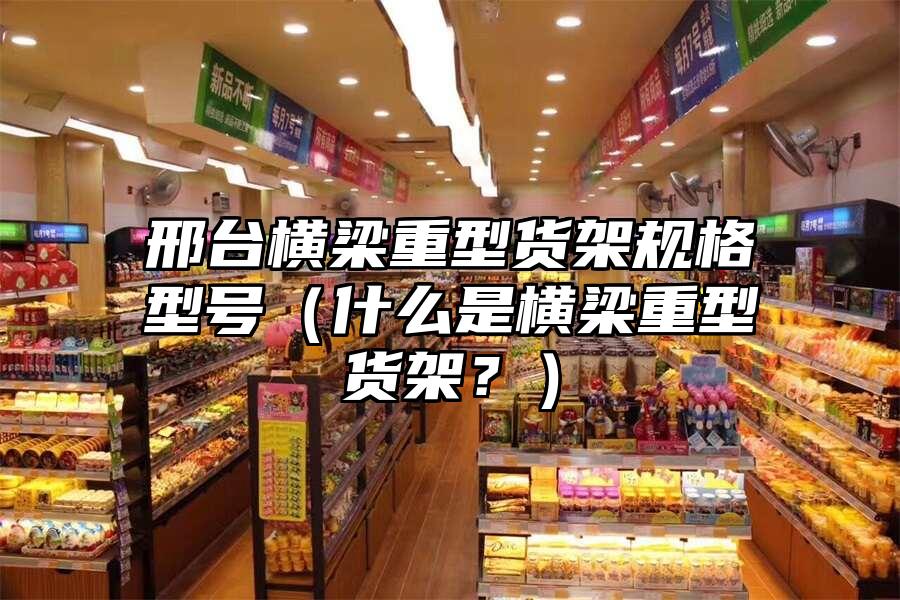 邢臺橫梁重型貨架規格型號（什么是橫梁重型貨架？）