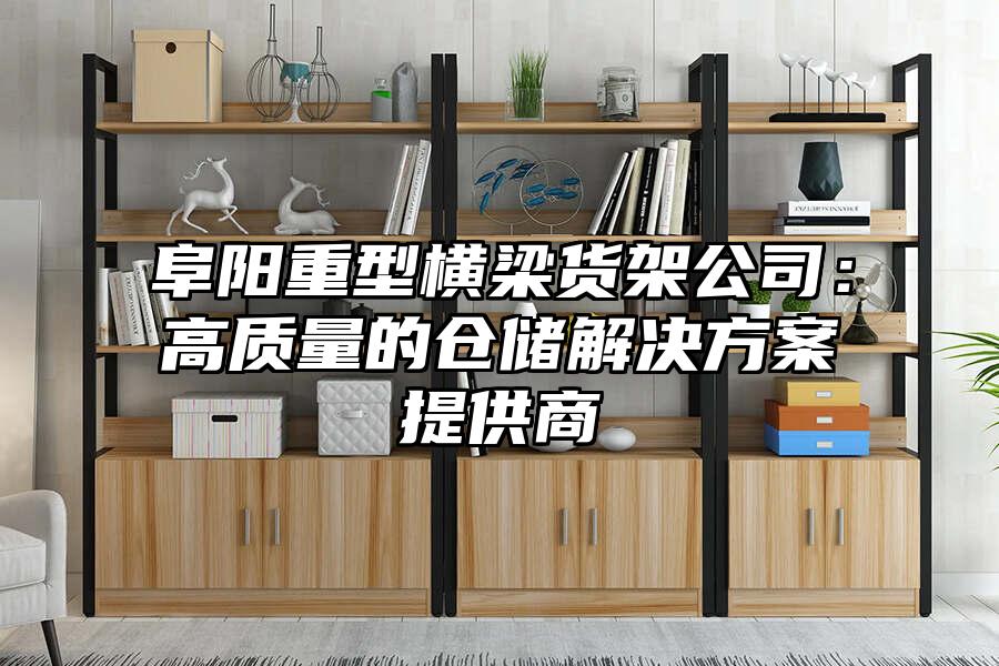 阜陽重型橫梁貨架公司：高質量的倉儲解決方案提供商
