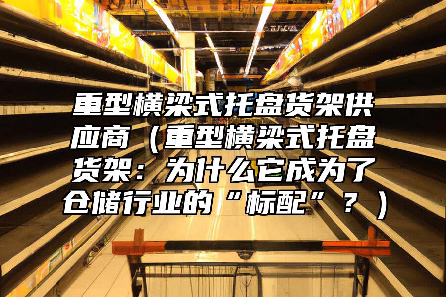 重型橫梁式托盤貨架供應商（重型橫梁式托盤貨架：為什么它成為了倉儲行業的“標配”？）