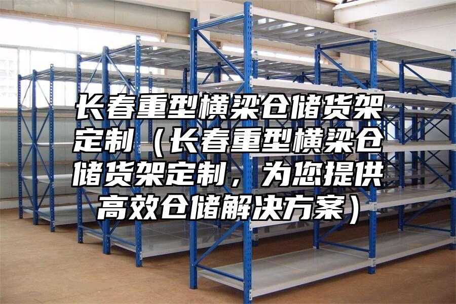 長春重型橫梁倉儲貨架定制（長春重型橫梁倉儲貨架定制，為您提供高效倉儲解決方案）
