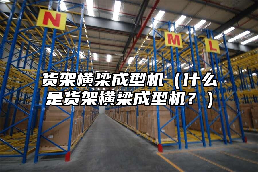 貨架橫梁成型機（什么是貨架橫梁成型機？）