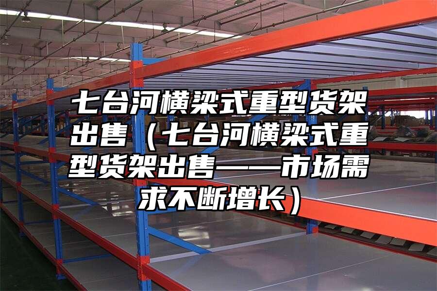 七臺河橫梁式重型貨架出售（七臺河橫梁式重型貨架出售——市場需求不斷增長）
