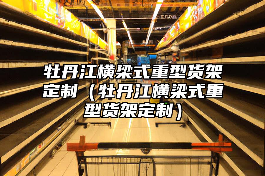 牡丹江橫梁式重型貨架定制（牡丹江橫梁式重型貨架定制）