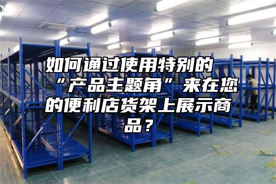 如何通過使用特別的“產品主題角”來在您的便利店貨架上展示商品？