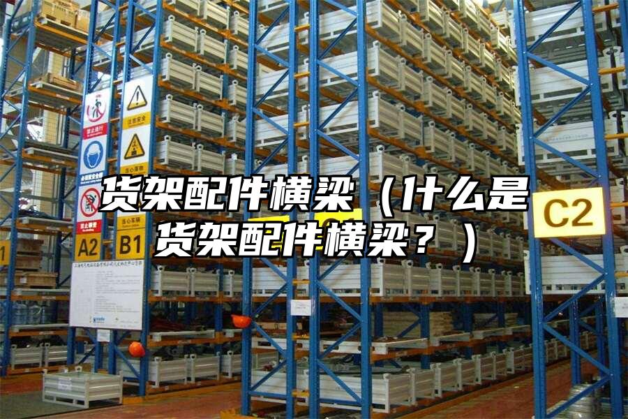 貨架配件橫梁（什么是貨架配件橫梁？）