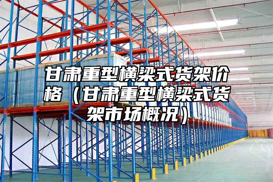 甘肅重型橫梁式貨架價格（甘肅重型橫梁式貨架市場概況）