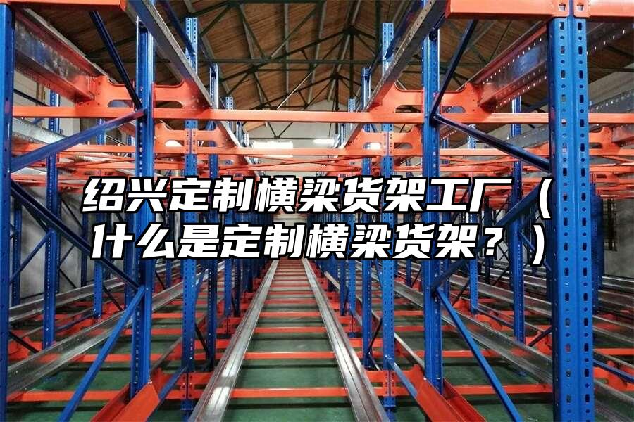 紹興定制橫梁貨架工廠（什么是定制橫梁貨架？）