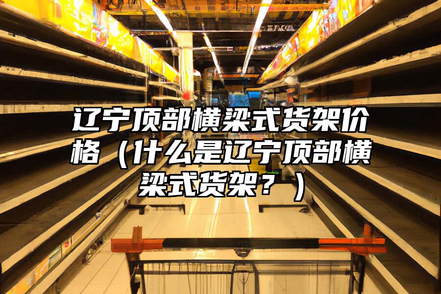 遼寧頂部橫梁式貨架價格（什么是遼寧頂部橫梁式貨架？）