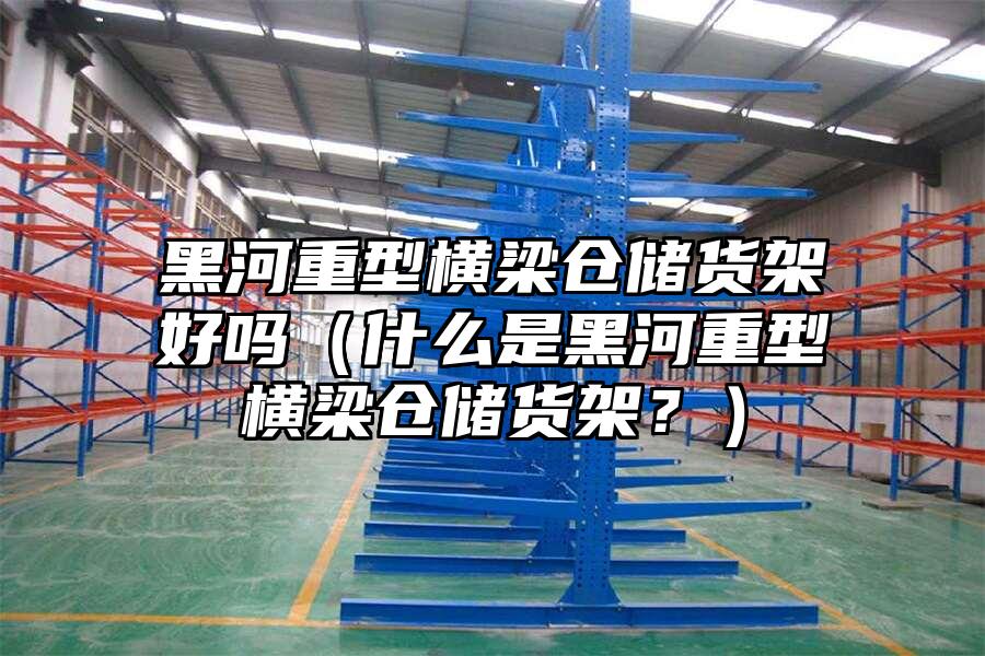 黑河重型橫梁倉儲貨架好嗎（什么是黑河重型橫梁倉儲貨架？）