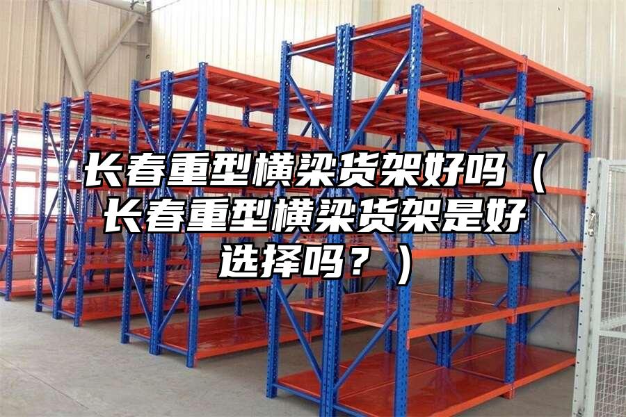 長春重型橫梁貨架好嗎（長春重型橫梁貨架是好選擇嗎？）