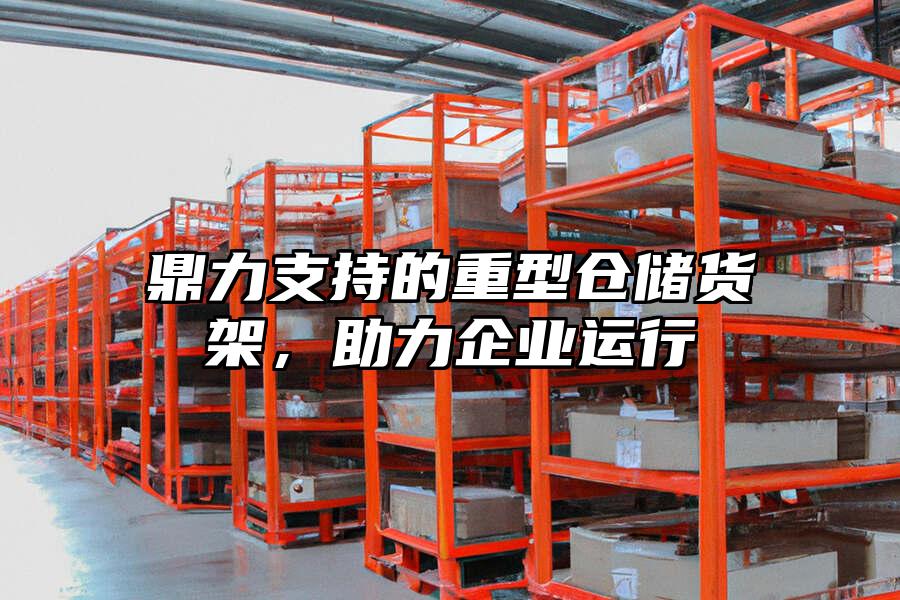 鼎力支持的重型倉儲貨架，助力企業運行