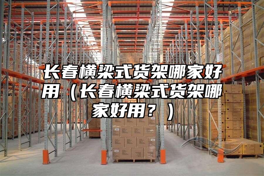 長春橫梁式貨架哪家好用（長春橫梁式貨架哪家好用？）