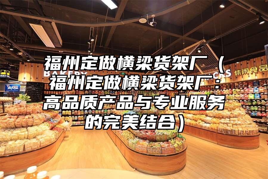 福州定做橫梁貨架廠（福州定做橫梁貨架廠：高品質(zhì)產(chǎn)品與專業(yè)服務(wù)的完美結(jié)合）