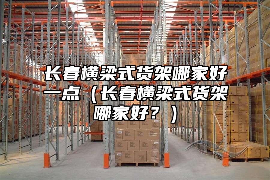 長春橫梁式貨架哪家好一點（長春橫梁式貨架哪家好？）