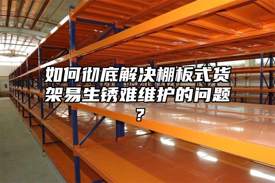 如何徹底解決棚板式貨架易生銹難維護的問題？